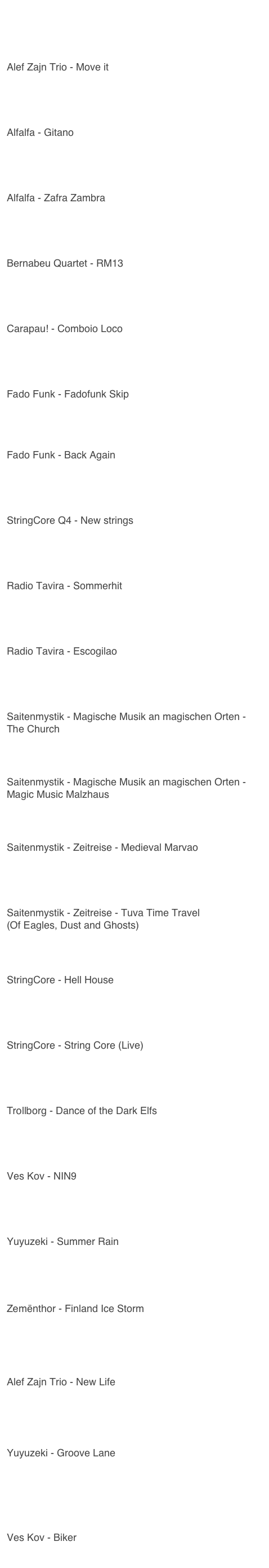 Youtube - Links
Alef Zajn Trio - Move it
https://youtu.be/k2xvtTfJRkc
Alfalfa - Gitano
https://youtu.be/t4IYlOqAkfA
Alfalfa - Zafra Zambra
https://youtu.be/nbeuFR3SWH0
Bernabeu Quartet - RM13
https://youtu.be/o3SlstSUX-0
Carapau! - Comboio Loco
https://youtu.be/I0BINqte8OE
Fado Funk - Fadofunk Skip
https://youtu.be/VnUlRhCbD7g
Fado Funk - Back Again
https://youtu.be/PPCa-74Gq-Y
StringCore Q4 - New strings
https://youtu.be/L4keqpndJDs
Radio Tavira - Sommerhit
https://youtu.be/hziDQrNnWB0
Radio Tavira - Escogilao
https://youtu.be/RKq5-mjW5Yo
Saitenmystik - Magische Musik an magischen Orten - The Church
https://youtu.be/RlUWOKw8AY0
Saitenmystik - Magische Musik an magischen Orten - Magic Music Malzhaus
https://youtu.be/fX0k3HsjBCw
Saitenmystik - Zeitreise - Medieval Marvao
https://youtu.be/AC5rlGGUfXU
Saitenmystik - Zeitreise - Tuva Time Travel
(Of Eagles, Dust and Ghosts)
https://youtu.be/sqcR-S8uR-Q
StringCore - Hell House
https://youtu.be/MtE6hxRZoIk
StringCore - String Core (Live)
https://youtu.be/sE3ipwX7Ygc
Trollborg - Dance of the Dark Elfs
https://youtu.be/q83dKsnV9fU
Ves Kov - NIN9
https://youtu.be/VO9KEFiPaV8
Yuyuzeki - Summer Rain
https://youtu.be/LyVY0zQi-gg
Zemënthor - Finland Ice Storm
https://youtu.be/9qnRM2xQm-8
Alef Zajn Trio - New Life
https://youtu.be/jUvBvE1Jnvg?si=94KSVjtUYiDWO4qX
Yuyuzeki - Groove Lane
https://youtu.be/j6d10nBA_bM?si=dlH-S-qAeS4rl84t
Ves Kov - Biker
https://youtu.be/mGRvYuR3-wo?si=kPIp4ttKNDqnGvtL